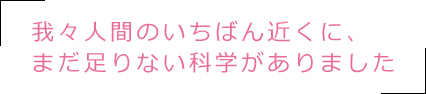 我々人間のいちばん近くに、まだ足りない科学がありました