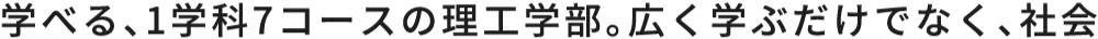 学べる、1学科7コースの理工学部。広く学ぶだけでなく、社会