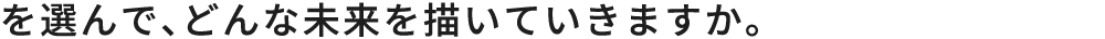 を選んで、どんな未来を描いていきますか。