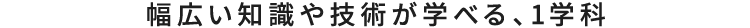 幅広い知識や技術が学べる、1学科
